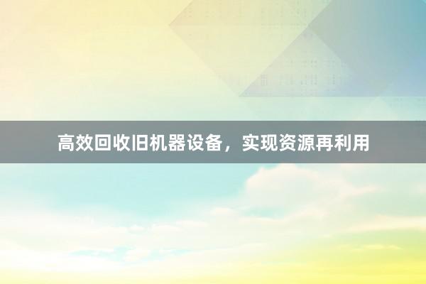 高效回收旧机器设备，实现资源再利用