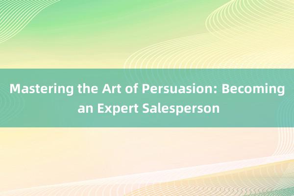 Mastering the Art of Persuasion: Becoming an Expert Salesperson